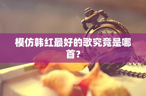 模仿韩红最好的歌究竟是哪首？