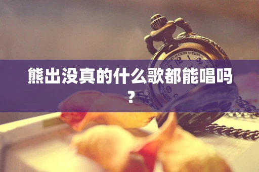 熊出没真的什么歌都能唱吗？