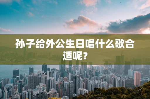 孙子给外公生日唱什么歌合适呢？
