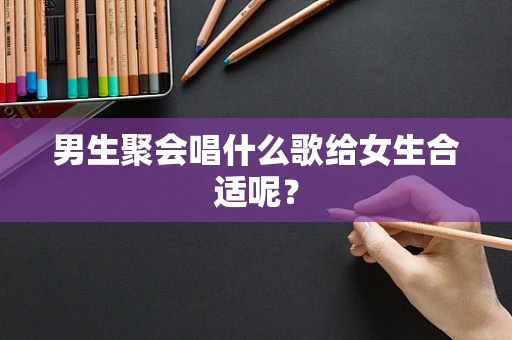 男生聚会唱什么歌给女生合适呢？