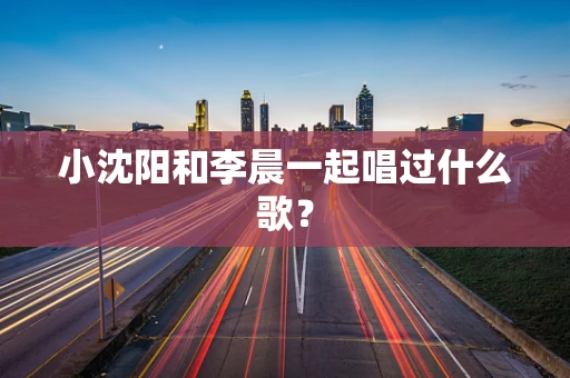 小沈阳和李晨一起唱过什么歌？
