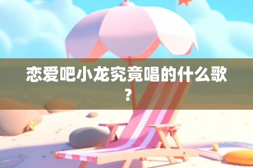 恋爱吧小龙究竟唱的什么歌？