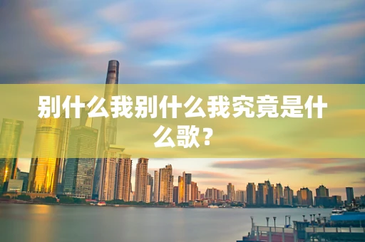 别什么我别什么我究竟是什么歌？