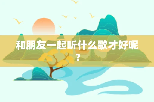和朋友一起听什么歌才好呢？