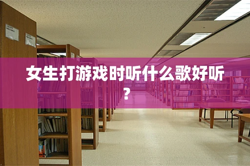 女生打游戏时听什么歌好听？