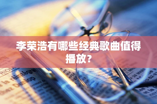 李荣浩有哪些经典歌曲值得播放？