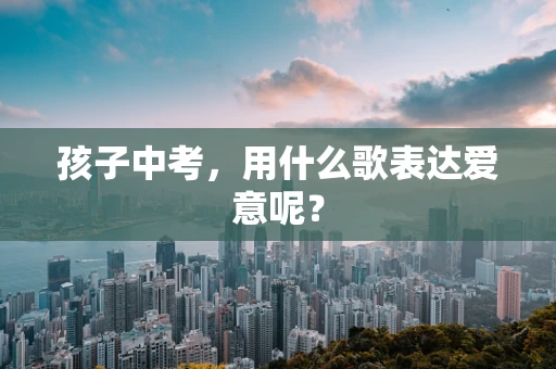 孩子中考，用什么歌表达爱意呢？