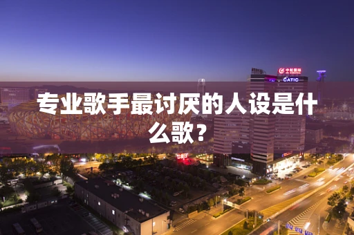 专业歌手最讨厌的人设是什么歌？