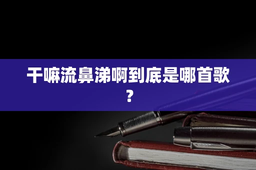 干嘛流鼻涕啊到底是哪首歌？