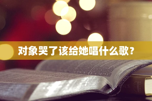 对象哭了该给她唱什么歌？