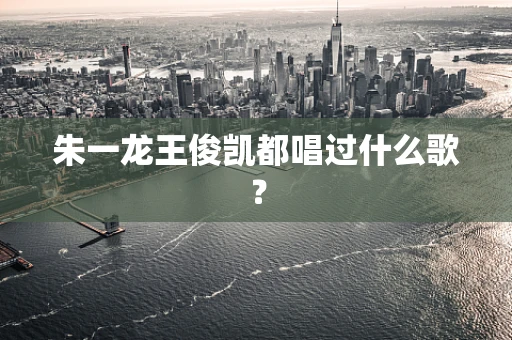 朱一龙王俊凯都唱过什么歌？