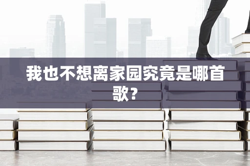 我也不想离家园究竟是哪首歌？