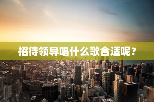 招待领导唱什么歌合适呢？