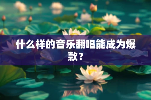 什么样的音乐翻唱能成为爆款？