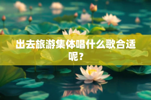 出去旅游集体唱什么歌合适呢？