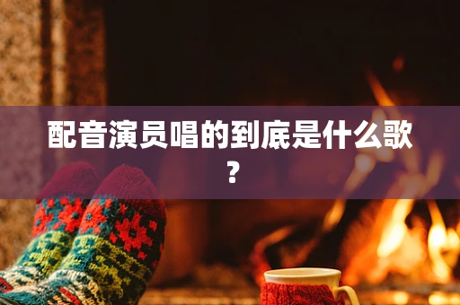 配音演员唱的到底是什么歌？