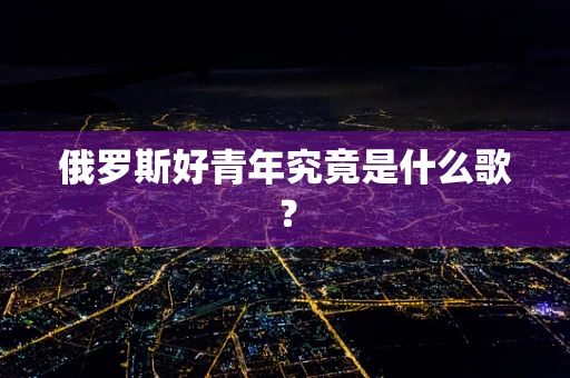 俄罗斯好青年究竟是什么歌？