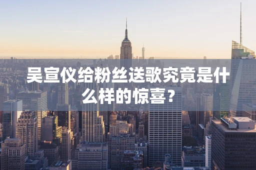 吴宣仪给粉丝送歌究竟是什么样的惊喜？