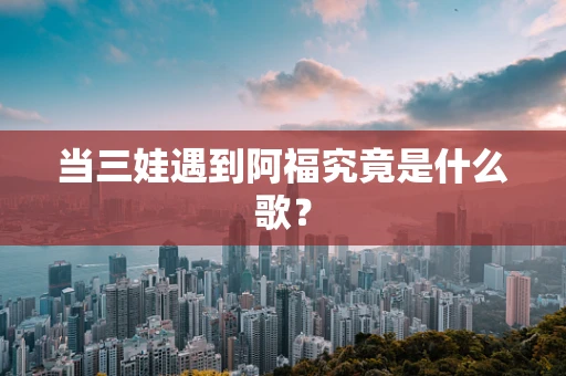 当三娃遇到阿福究竟是什么歌？