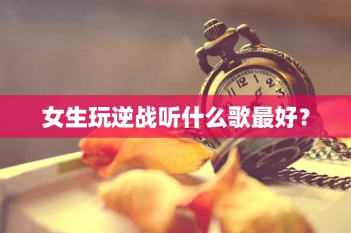 女生玩逆战听什么歌最好？