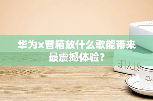 华为x音箱放什么歌能带来最震撼体验？