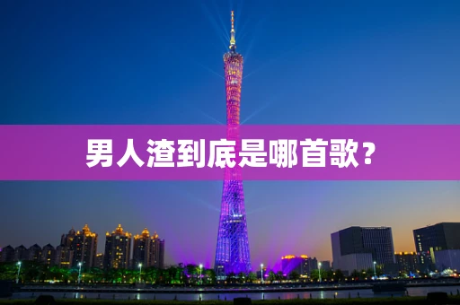 男人渣到底是哪首歌？