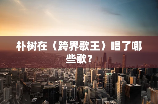 朴树在〈跨界歌王〉唱了哪些歌？