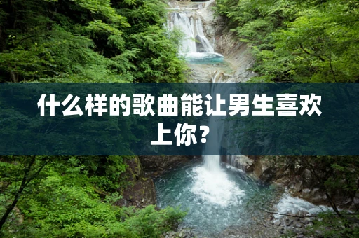 什么样的歌曲能让男生喜欢上你？