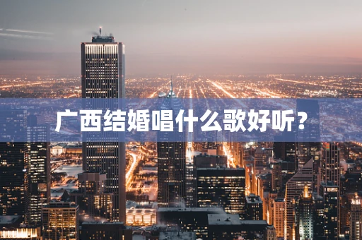 广西结婚唱什么歌好听？