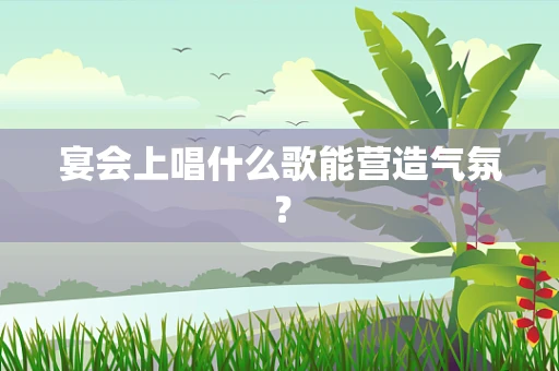 宴会上唱什么歌能营造气氛？